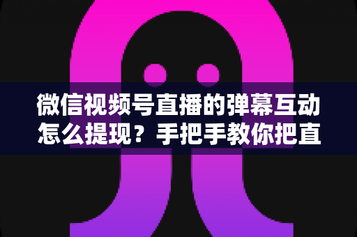 微信视频号直播的弹幕互动怎么提现？手把手教你把直播间人气变成真实收益的完整变现指南