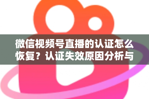 微信视频号直播的认证怎么恢复？认证失效原因分析与恢复全流程指南