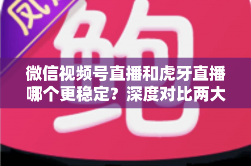 微信视频号直播和虎牙直播哪个更稳定？深度对比两大平台稳定性表现与选择建议