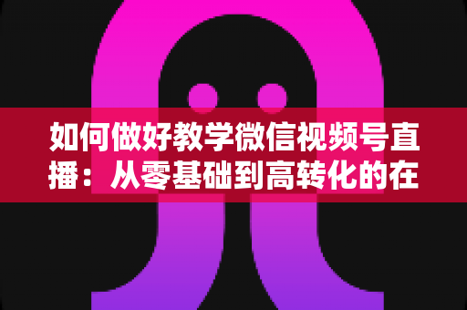如何做好教学微信视频号直播:从零基础到高转化的在线课堂全流程实操指南 如何做好教学微信视频号直播:从零基础到高转化的在线课堂全流程实操指南