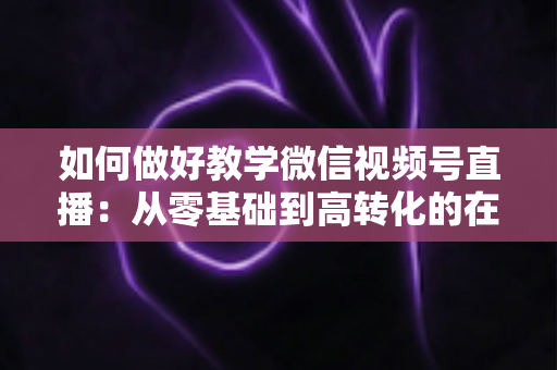 如何做好教学微信视频号直播：从零基础到高转化的在线课堂全流程实操指南