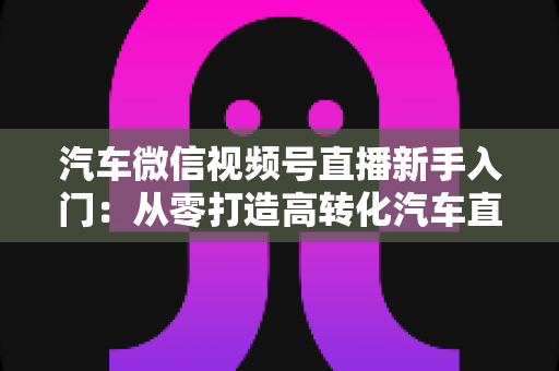 汽车微信视频号直播新手入门:从零打造高转化汽车直播间的实战指南 汽车微信视频号直播新手入门:从零打造高转化汽车直播间的实战指南