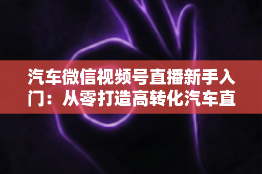 汽车微信视频号直播新手入门：从零打造高转化汽车直播间的实战指南