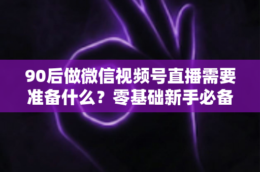 90后做微信视频号直播需要准备什么？零基础新手必备的全流程准备指南