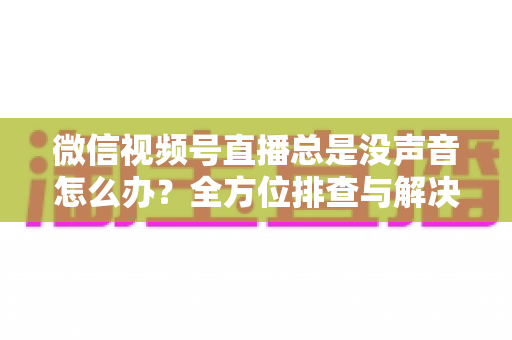 微信视频号直播总是没声音怎么办？全方位排查与解决指南