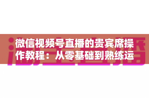 微信视频号直播的贵宾席操作教程：从零基础到熟练运用的完整指南