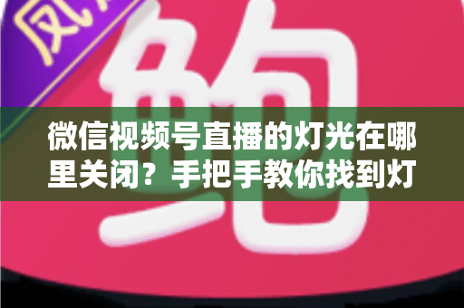 微信视频号直播的灯光在哪里关闭?手把手教你找到灯光设置并一键关闭 微信视频号直播的灯光在哪里关闭?手把手教你找到灯光设置并一键关闭