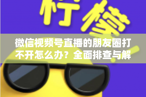 微信视频号直播的朋友圈打不开怎么办?全面排查与解决方案指南 微信视频号直播的朋友圈打不开怎么办?全面排查与解决方案指南