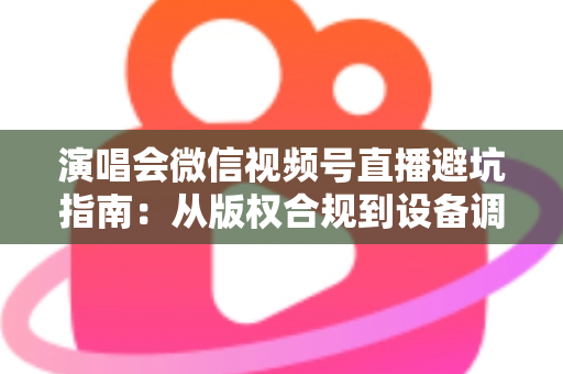 演唱会微信视频号直播避坑指南：从版权合规到设备调试，一篇讲透所有雷区