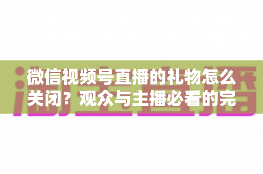 微信视频号直播的礼物怎么关闭?观众与主播必看的完整关闭教程与实用技巧 微信视频号直播的礼物怎么关闭?观众与主播必看的完整关闭教程与实用技巧
