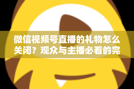 微信视频号直播的礼物怎么关闭?观众与主播必看的完整关闭教程与实用技巧 微信视频号直播的礼物怎么关闭?观众与主播必看的完整关闭教程与实用技巧
