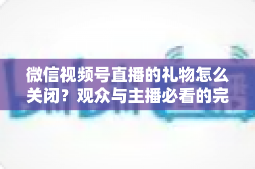 微信视频号直播的礼物怎么关闭？观众与主播必看的完整关闭教程与实用技巧