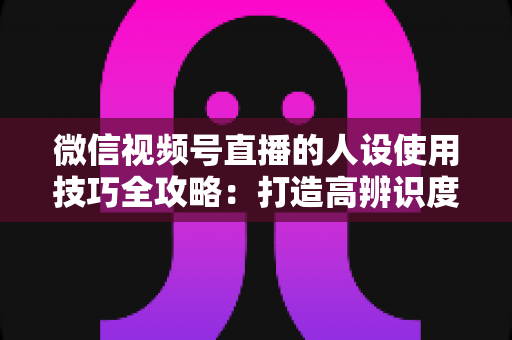 微信视频号直播的人设使用技巧全攻略:打造高辨识度、高转化直播间的实战指南 微信视频号直播的人设使用技巧全攻略:打造高辨识度、高转化直播间的实战指南