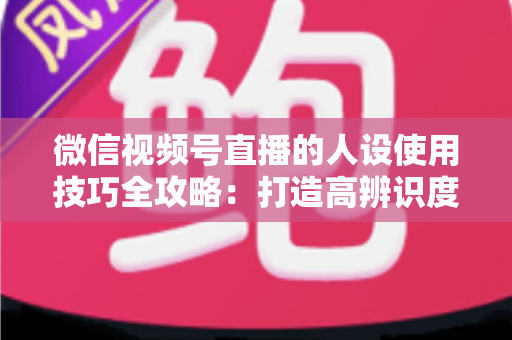 微信视频号直播的人设使用技巧全攻略：打造高辨识度、高转化直播间的实战指南