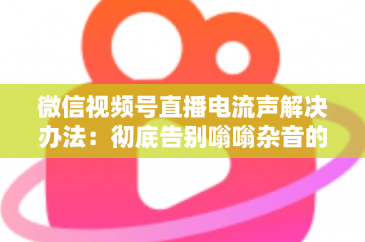 微信视频号直播电流声解决办法：彻底告别嗡嗡杂音的完整指南