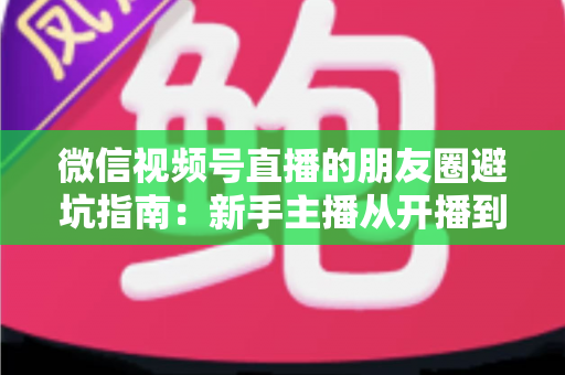 微信视频号直播的朋友圈避坑指南：新手主播从开播到涨粉的实战避雷手册