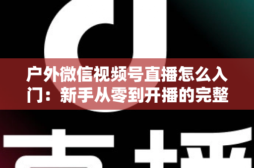 户外微信视频号直播怎么入门：新手从零到开播的完整实操指南
