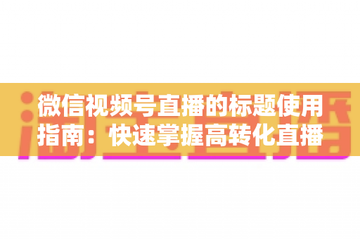 微信视频号直播的标题使用指南：快速掌握高转化直播标题的撰写秘诀与实战技巧