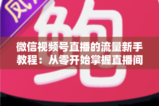 微信视频号直播的流量新手教程:从零开始掌握直播间流量密码 微信视频号直播的流量新手教程:从零开始掌握直播间流量密码