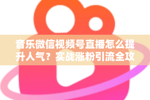 音乐微信视频号直播怎么提升人气？实战涨粉引流全攻略助你打造高热度音乐直播间