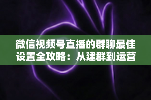 微信视频号直播的群聊最佳设置全攻略：从建群到运营的一站式实战指南