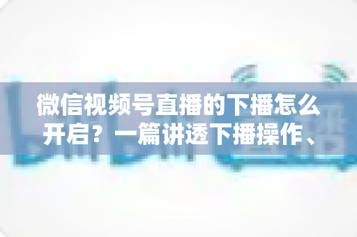 微信视频号直播的下播怎么开启？一篇讲透下播操作、数据复盘与注意事项的实用指南