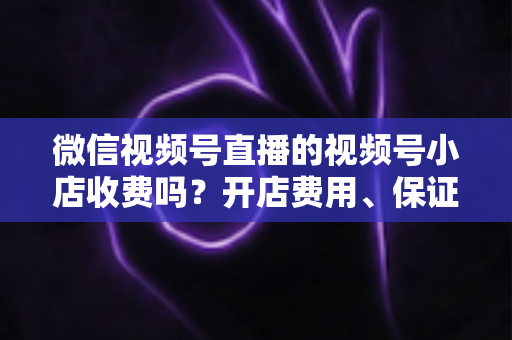 微信视频号直播的视频号小店收费吗?开店费用、保证金与技术服务费全解析 微信视频号直播的视频号小店收费吗?开店费用、保证金与技术服务费全解析