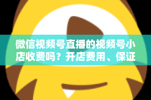 微信视频号直播的视频号小店收费吗？开店费用、保证金与技术服务费全解析