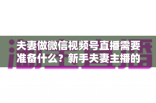 夫妻做微信视频号直播需要准备什么?新手夫妻主播的账号、设备、内容与运营全攻略 夫妻做微信视频号直播需要准备什么?新手夫妻主播的账号、设备、内容与运营全攻略