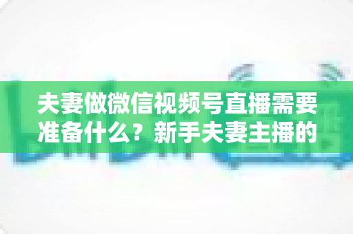 夫妻做微信视频号直播需要准备什么？新手夫妻主播的账号、设备、内容与运营全攻略