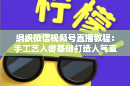 编织微信视频号直播教程：手工艺人零基础打造人气直播间的完整实战指南