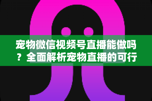 宠物微信视频号直播能做吗？全面解析宠物直播的可行性、运营方法与变现思路