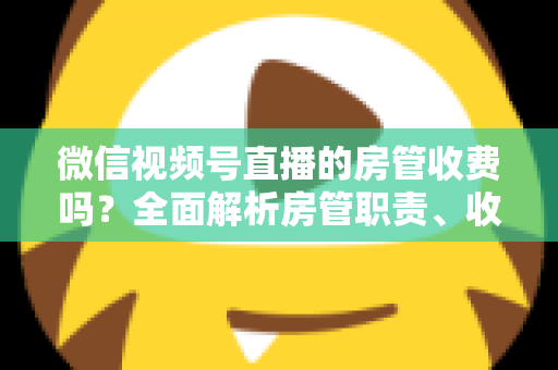 微信视频号直播的房管收费吗？全面解析房管职责、收入情况与防骗指南