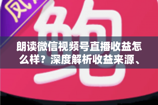 朗读微信视频号直播收益怎么样？深度解析收益来源、影响因素与变现技巧全攻略