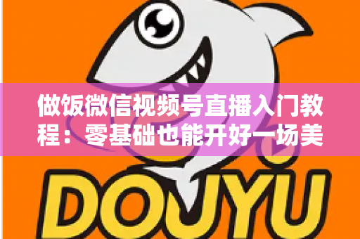 做饭微信视频号直播入门教程：零基础也能开好一场美食直播的完整攻略