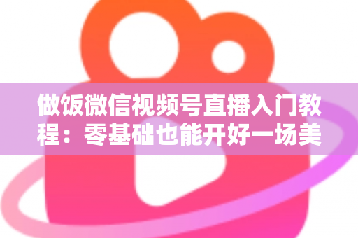 做饭微信视频号直播入门教程：零基础也能开好一场美食直播的完整攻略