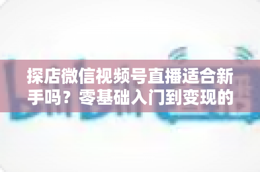 探店微信视频号直播适合新手吗?零基础入门到变现的全攻略详解 探店微信视频号直播适合新手吗?零基础入门到变现的全攻略详解