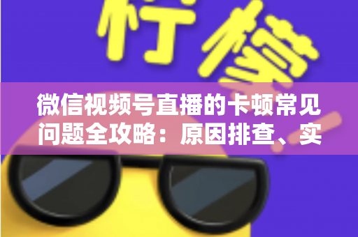 微信视频号直播的卡顿常见问题全攻略：原因排查、实用解决技巧与预防指南