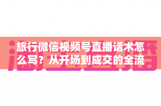 旅行微信视频号直播话术怎么写?从开场到成交的全流程实用话术指南 旅行微信视频号直播话术怎么写?从开场到成交的全流程实用话术指南