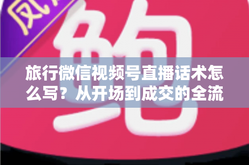 旅行微信视频号直播话术怎么写？从开场到成交的全流程实用话术指南