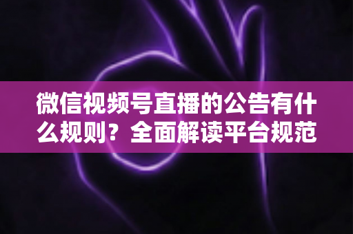 微信视频号直播的公告有什么规则？全面解读平台规范、内容要求与合规直播指南