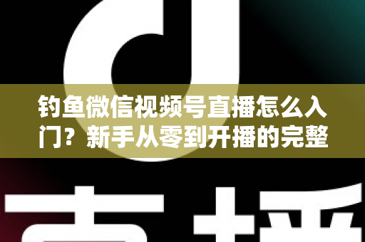 钓鱼微信视频号直播怎么入门？新手从零到开播的完整实操指南