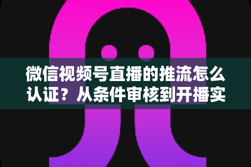 微信视频号直播的推流怎么认证？从条件审核到开播实操的一站式权威指南