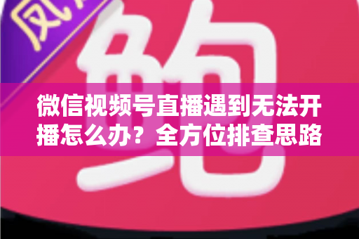 微信视频号直播遇到无法开播怎么办?全方位排查思路与实用解决方案一网打尽 微信视频号直播遇到无法开播怎么办?全方位排查思路与实用解决方案一网打尽