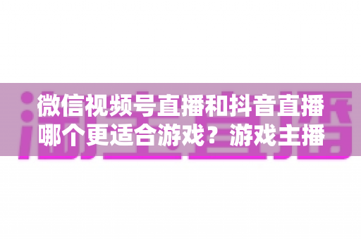 微信视频号直播和抖音直播哪个更适合游戏？游戏主播平台选择深度评测指南