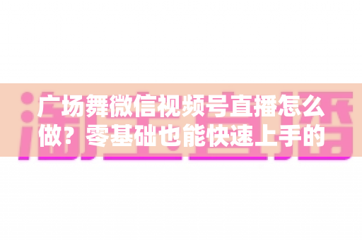 广场舞微信视频号直播怎么做?零基础也能快速上手的完整教程与运营实战指南 广场舞微信视频号直播怎么做?零基础也能快速上手的完整教程与运营实战指南