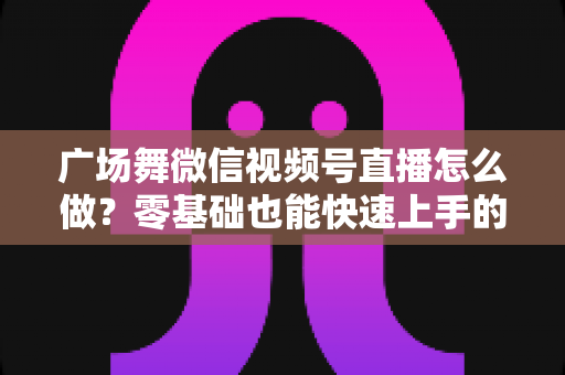 广场舞微信视频号直播怎么做？零基础也能快速上手的完整教程与运营实战指南