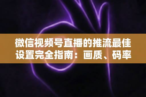 微信视频号直播的推流最佳设置完全指南：画质、码率、网络参数一次调优到位