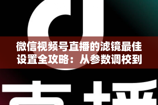 微信视频号直播的滤镜最佳设置全攻略：从参数调校到场景适配，助你打造高清高颜值直播间