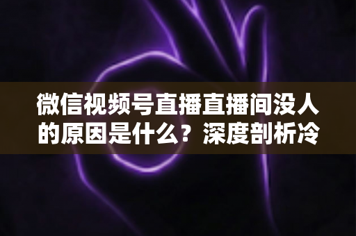 微信视频号直播直播间没人的原因是什么？深度剖析冷场根源与实用破局指南